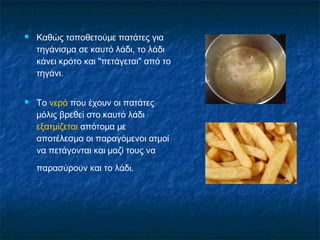    Καθώς τοποθετούμε πατάτες για
    τηγάνισμα σε καυτό λάδι, το λάδι
    κάνει κρότο και "πετάγεται" από το
    τηγάνι.


   Το νερό που έχουν οι πατάτες
    μόλις βρεθεί στο καυτό λάδι
    εξατμίζεται απότομα με
    αποτέλεσμα οι παραγόμενοι ατμοί
    να πετάγονται και μαζί τους να
    παρασύρουν και το λάδι.
 