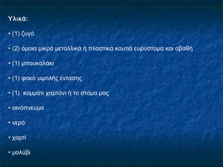 Υλικά:

• (1) ζυγό

• (2) όμοια μικρά μεταλλικά ή πλαστικά κουτιά ευρύστομα και αβαθή

• (1) μπουκαλάκι

• (1) φακό uψnλής έντασης

• (1) κομμάτι χαρτόνι ή το στόμα μας

• οινόπνευμα

• νερό

• χαρτί

• μολύβι
 