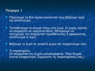 Πείραμα 1
   Παίρνουμε τα δύο όμοια κουτιά και τους βάζουμε νερό
    και οινόπνευμα.

   Τοποθετούμε τα κουτιά πάνω στο ζυγό. Ο ζυγός πρέπει
    να ισορροπεί σε οριζόντια θέση. Μπορούμε να
    πετύχουμε την ισορροπία προσθέτοντας ή αφαιρώντας
    οινόπνευμα ή νερό.
   Βάζουμε το ζυγό σε ανοικτό χώρο και περιμένουμε λίγο.
   Τι παρατηρείτε;
    (Η ισορροπία του ζυγού καταστρέφεται. Ποιο δοχείο
    γίνεται ελαφρύτερο; Σημειώστε τις παρατηρήσεις σας.)
 