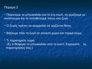 Πείραμα 2

 Παίρνουμε το μπουκαλάκι και το ένα κουτί, τα γεμίζουμε με
οινόπνευμα και τα τοποθετούμε πάνω στο ζυγό.

 Ο ζυγός πρέπει να ισορροπεί σε οριζόντια θέση.

 Βάζουμε πάλι το ζυγό σε ανοικτό χώρο και περιμένουμε.

 Τι παρατηρείτε τώρα;
  (Σε τι διαφέρει το μπουκαλάκι από το κουτί; Σημειώστε   τις
 παρατηρήσεις σας.)
 