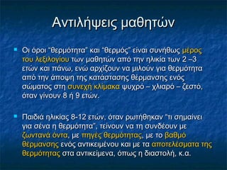 Αντιλήψεις μαθητών
   Οι όροι “θερμότητα” και “θερμός” είναι συνήθως μέρος
    του λεξιλογίου των μαθητών από την ηλικία των 2 –3
    ετών και πάνω, ενώ αρχίζουν να μιλούν για θερμότητα
    από την άποψη της κατάστασης θέρμανσης ενός
    σώματος στη συνεχή κλίμακα ψυχρό – χλιαρό – ζεστό,
    όταν γίνουν 8 ή 9 ετών.

   Παιδιά ηλικίας 8-12 ετών, όταν ρωτήθηκαν “τι σημαίνει
    για σένα η θερμότητα”, τείνουν να τη συνδέουν με
    ζωντανά όντα, με πηγές θερμότητας, με το βαθμό
    θέρμανσης ενός αντικειμένου και με τα αποτελέσματα της
    θερμότητας στα αντικείμενα, όπως η διαστολή, κ.α.
 