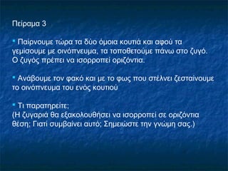 Πείραμα 3

 Παίρνουμε τώρα τα δύο όμοια κουτιά και αφού τα
γεμίσουμε με οινόπνευμα, τα τοποθετούμε πάνω στο ζυγό.
Ο ζυγός πρέπει να ισορροπεί οριζόντια.

 Ανάβουμε τον φακό και με το φως που στέλνει ζεσταίνουμε
το οινόπνευμα του ενός κουτιού

 Τι παρατηρείτε;
(Η ζυγαριά θα εξακολουθήσει να ισορροπεί σε οριζόντια
θέση; Γιατί συμβαίνει αυτό; Σημειώστε την γνώμη σας.)
 