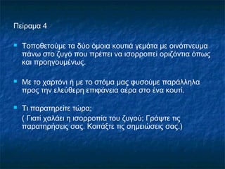 Πείραμα 4

   Τοποθετούμε τα δύο όμοια κουτιά γεμάτα με οινόπνευμα
    πάνω στο ζυγό που πρέπει να ισορροπεί οριζόντια όπως
    και προηγουμένως.

   Με το χαρτόνι ή με το στόμα μας φυσούμε παράλληλα
    προς την ελεύθερη επιφάνεια αέρα στο ένα κουτί.

   Τι παρατηρείτε τώρα;
    ( Γιατί χαλάει η ισορροπία του ζυγού; Γράψτε τις
    παρατηρήσεις σας. Κοιτάξτε τις σημειώσεις σας.)
 