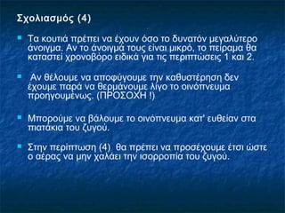 Σχολιασμός (4)
   Τα κουτιά πρέπει να έχουν όσο το δυνατόν μεγαλύτερο
    άνοιγμα. Αν το άνοιγμά τους είναι μικρό, το πείραμα θα
    καταστεί χρονοβόρο ειδικά για τις περιπτώσεις 1 και 2.
    Αν θέλουμε να αποφύγουμε την καθυστέρηση δεν
    έχουμε παρά να θερμάνουμε λίγο το οινόπνευμα
    προηγουμένως. (ΠΡΟΣΟΧΗ !)

   Μπορούμε να βάλουμε το οινόπνευμα κατ' ευθείαν στα
    πιατάκια του ζυγού.
   Στην περίπτωση (4) θα πρέπει να προσέχουμε έτσι ώστε
    ο αέρας να μην χαλάει την ισορροπία του ζυγού.
 