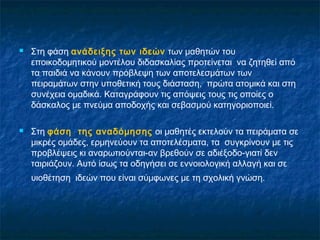    Στη φάση ανάδειξης των ιδεών των μαθητών του
    εποικοδομητικού μοντέλου διδασκαλίας προτείνεται να ζητηθεί από
    τα παιδιά να κάνουν πρόβλεψη των αποτελεσμάτων των
    πειραμάτων στην υποθετική τους διάσταση, πρώτα ατομικά και στη
    συνέχεια ομαδικά. Καταγράφουν τις απόψεις τους τις οποίες ο
    δάσκαλος με πνεύμα αποδοχής και σεβασμού κατηγοριοποιεί.

   Στη φάση της αναδόμησης οι μαθητές εκτελούν τα πειράματα σε
    μικρές ομάδες, ερμηνεύουν τα αποτελέσματα, τα συγκρίνουν με τις
    προβλέψεις κι αναρωτιούνται-αν βρεθούν σε αδιέξοδο-γιατί δεν
    ταιριάζουν. Αυτό ίσως τα οδηγήσει σε εννοιολογική αλλαγή και σε
    υιοθέτηση ιδεών που είναι σύμφωνες με τη σχολική γνώση.
 
