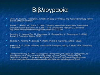 Βιβλιογραφία
   Driver, R., Guesne., Tiberghien, Α.(1995). Οι ιδέες των παιδιών στις Φυσικές Επιστήμες. Αθήνα:
    Ένωση Ελλήνων Φυσικών.

   Russell, Τ., Harlen, W., Watta, D.(1989). 'Children's ideas about evaporation', International
    Journal of Science Education, 11: 5, 566 — 576 . Downloaded February 27, 2011 from
    http://www.informaworld.com/smpp/title~content=t713737283

   Αντωνίου, Ν., Δημητριάδης, Π., Καμπούρης, Κ., Παπαμιχάλης, Κ., Παπατσίμπα, Λ. (2006).
    Φυσική β΄ Γυμνασίου. Αθήνα: ΟΕΔΒ.

   Ζενάκος, Α., Λεκάτης, Ν., Σχοινάς, Α. (1996). Φυσική β΄ Γυμνασίου. Αθήνα : ΟΕΔΒ.

   Κόκκοτας, Β, Π. (2004). Διδακτική των Φυσικών Επιστημών. Μέρος ΙΙ. Αθήνα : Eκδ. Παναγιώτης
    Β. Κόκκοτας.


   Παπαγιαννόπουλος, Β.(1994). Οι σύγχρονες επιστημονικές αντιλήψεις για τη θερμότητα, τη
    θερμοκρασία και οι ιδέες των παιδιών σχετικά με τις έννοιες αυτές. Παιδαγωγική και
    Εκπαίδευση,1,άρθρο 1.1.Ανακτήθηκε Μάρτιος 20,2011 από http://www.scientific-journal-
    articles.com/greek/free-online-journals/education/education-articles/p-edu-02.htm
 