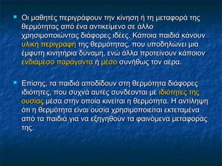    Οι μαθητές περιγράφουν την κίνηση ή τη μεταφορά της
    θερμότητας από ένα αντικείμενο σε άλλο
    χρησιμοποιώντας διάφορες ιδέες. Κάποια παιδιά κάνουν
    υλική περιγραφή της θερμότητας, που υποδηλώνει μια
    έμφυτη κινητήρια δύναμη, ενώ άλλα προτείνουν κάποιον
    ενδιάμεσο παράγοντα ή μέσο συνήθως τον αέρα.

   Επίσης, τα παιδιά αποδίδουν στη θερμότητα διάφορες
    ιδιότητες, που συχνά αυτές συνδέονται με ιδιότητες της
    ουσίας μέσα στην οποία κινείται η θερμότητα. Η αντίληψη
    ότι η θερμότητα είναι ουσία χρησιμοποιείται εκτεταμένα
    από τα παιδιά για να εξηγηθούν τα φαινόμενα μεταφοράς
    της.
 