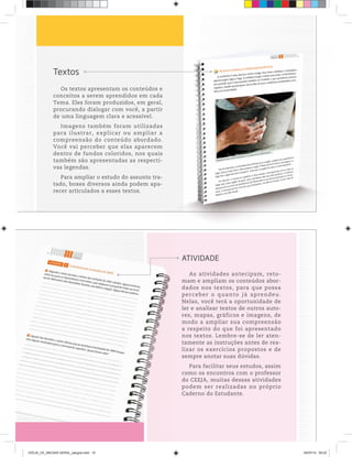Textos
Os textos apresentam os conteúdos e
conceitos a serem aprendidos em cada
Tema. Eles foram produzidos, em geral,
procurando dialogar com você, a partir
de uma linguagem clara e acessível.
Imagens também foram utilizadas
para ilustrar, explicar ou ampliar a
compreensão do conteúdo abordado.
Você vai perceber que elas aparecem
dentro de fundos coloridos, nos quais
também são apresentadas as respecti-
vas legendas.
Para ampliar o estudo do assunto tra-
tado, boxes diversos ainda podem apa-
recer articulados a esses textos.
As atividades antecipam, reto-
mam e ampliam os conteúdos abor-
dados nos textos, para que possa
perceber o quanto já aprendeu.
Nelas, você terá a oportunidade de
ler e analisar textos de outros auto-
res, mapas, gráficos e imagens, de
modo a ampliar sua compreensão
a respeito do que foi apresentado
nos textos. Lembre-se de ler aten-
tamente as instruções antes de rea-
lizar os exercícios propostos e de
sempre anotar suas dúvidas.
Para facilitar seus estudos, assim
como os encontros com o professor
do CEEJA, muitas dessas atividades
podem ser realizadas no próprio
Caderno do Estudante.
ATIVIDADE
CEEJA_CE_INICIAIS GERAL_sangria.indd 10 04/07/14 09:22
 