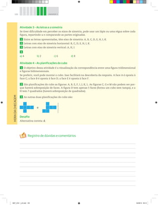 100 UNIDADE 3
Atividade 3 – As letras e a simetria
Se tiver dificuldade em perceber os eixos de simetria, pode usar um lápis ou uma régua sobre cada
figura, repartindo-a e comparando as partes originadas.
1 Entre as letras apresentadas, têm eixo de simetria: A, B, C, D, E, H, I, K.
2 Letras com eixo de simetria horizontal: B, C, D, E, H, I, K.
3 Letras com eixo de simetria vertical: A, H, I.
4
a) 4 b) 2 c) 6 d) 8
Atividade 4 – As planificações do cubo
1 O objetivo dessa atividade é a visualização da correspondência entre uma figura tridimensional
e figuras bidimensionais.
Se preferir, você pode montar o cubo. Isso facilitará na descoberta da resposta. A face A é oposta à
face C; a face B é oposta à face D; a face E é oposta à face F.
2 São planificações do cubo as figuras: A, B, E, F, I, J, K, L. As figuras C, G e M não podem ser por-
que haverá sobreposição de faces. A figura D tem apenas 5 faces (forma um cubo sem tampa), e a
H tem 7 quadrados (haverá sobreposição de quadrados).
3 As outras duas planificações do cubo são:
e
Desafio
Alternativa correta: d.
HORADACHECAGEM
©D’LivrosEditorial
MAT_VOL 1_U3.indd 100 04/09/14 09:12
 