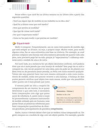 102 UNIDADE 4
Pense sobre o que você fez na última semana ou no último mês a partir das
seguintes questões:
Você usa algum tipo de medida no seu trabalho ou no dia a dia?
Qual foi a última coisa que você mediu?
Para que servem as medidas?
Que tipo de coisas você mede?
Por que é importante medir?
Como se faz para medir o que precisa ser medido?
O que é medir
Medir é comparar. Frequentemente, usa-se como instrumento de medida algo
que está sempre ao alcance, ou seja, o próprio corpo. Muitas vezes, para medir
alguma coisa, faz-se uma estimativa com base na vivência. Por exemplo, se você
precisar comparar uma laranja com uma melancia pensando em quanto cada uma
pesa, nem precisará pegá-las na mão, porque já “experimentou” a diferença exis-
tente entre a medida de uma e de outra.
Por outro lado, se a melancia for um objeto decorativo artificial, você poderia
dizer que ela é mais pesada que uma laranja de verdade? Sem pegá-las na mão e
compará-las, não vai ser possível ter uma ideia, pois ela pode ser de plástico oco
(bem leve) ou de porcelana (mais pesada), ou feita com outro material qualquer.
Talvez não seja possível fazer isso nem mesmo utilizando a mão como instru-
mento de medida, então será preciso recorrer a uma balança. A balança de dois
pratos permite verificar qual objeto tem mais massa, ainda que não possibilite
saber quanto um é mais pesado que outro.
O mesmo pode ser dito a respeito do
comprimento de um terreno. Se se quiser
determinar o que cabe nele, é necessário
fazer comparações com algo que possa
servir de referência. E, assim como o corpo
foi provavelmente o primeiro instrumento
de medida utilizado pelo ser humano, suas
partes foram as primeiras referências para
fazer comparações quantitativas de diver-
sas grandezas, principalmente da grandeza comprimento.
Assim, nunca é demais deixar claro que se medem coisas comparando-as. Em
geral, compara-se a medida de algo com um objeto padrão. Por exemplo, quando
Matemática – Volume 1
Medidas no dia a dia
Este vídeo trata da importância das
medidas no cotidiano e apresenta
alguns instrumentos de medição.
BOOK_MAT_VOL 1.indb 102 26/06/14 15:42
 