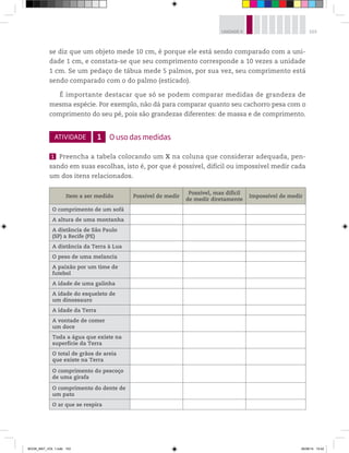 103UNIDADE 4
se diz que um objeto mede 10 cm, é porque ele está sendo comparado com a uni-
dade 1 cm, e constata-se que seu comprimento corresponde a 10 vezes a unidade
1 cm. Se um pedaço de tábua mede 5 palmos, por sua vez, seu comprimento está
sendo comparado com o do palmo (esticado).
É importante destacar que só se podem comparar medidas de grandeza de
mesma espécie. Por exemplo, não dá para comparar quanto seu cachorro pesa com o
comprimento do seu pé, pois são grandezas diferentes: de massa e de comprimento.
ATIVIDADE 1 O uso das medidas
1 Preencha a tabela colocando um X na coluna que considerar adequada, pen-
sando em suas escolhas, isto é, por que é possível, difícil ou impossível medir cada
um dos itens relacionados.
Item a ser medido Possível de medir
Possível, mas difícil
de medir diretamente
Impossível de medir
O comprimento de um sofá
A altura de uma montanha
A distância de São Paulo
(SP) a Recife (PE)
A distância da Terra à Lua
O peso de uma melancia
A paixão por um time de
futebol
A idade de uma galinha
A idade do esqueleto de
um dinossauro
A idade da Terra
A vontade de comer
um doce
Toda a água que existe na
superfície da Terra
O total de grãos de areia
que existe na Terra
O comprimento do pescoço
de uma girafa
O comprimento do dente de
um pato
O ar que se respira
BOOK_MAT_VOL 1.indb 103 26/06/14 15:42
 