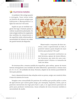104 UNIDADE 4
As primeiras medições
A medição é tão antiga quanto
a contagem. Suas raízes estão
na história de povos antigos que
habitavam a Mesopotâmia e o
Egito há mais de 5 mil anos.
Supõe-se que as medidas sur-
giram tão logo o homem passou a
cultivar as primeiras plantações. Os
mais antigos indícios do surgimento
das medidas de comprimento e
de superfície estão relacionados à
necessidade do homem em saber
de quanto terreno ele dispunha.
Observando o esquema de dois ter-
renos, como o apresentado ao lado, é
possível indicar quem dispõe de mais
terreno para plantar? Por quê?
Veja que é possível confrontar os
dois terrenos, apesar de terem diferen-
tes formatos, por meio de uma com-
paração entre a forma e o tamanho de
cada um deles.
Os terrenos têm a mesma medida de superfície, pois ambos, apesar de terem
formas retangulares com medidas de lados diferentes, apresentam a mesma área
(3 × 8 = 4 × 6 = 24 unidades de área). Portanto, dispõe-se da mesma quantidade de
terra para plantar.
Com o desenvolvimento das relações entre os povos, surgiu um comércio feito
à base do sistema de trocas.
Imagine uma comunidade de pastores de ovelhas que produz peles e outra
de agricultores que cultiva grãos (trigo, por exemplo). Suponha, então, que os
pastores necessitem de trigo para fazer o pão, e os agricultores precisem de
peles para produzir vestimentas. Essas relações de troca levaram também à
necessidade de medir.
©Giraudon/BridgemanArtLibrary/Keystone
BOOK_MAT_VOL 1.indb 104 26/06/14 15:42
 