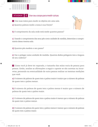 106 UNIDADE 4
ATIVIDADE 2 Use seu corpo para medir coisas
1 Use suas mãos para medir os objetos em uma sala.
a) Quantos palmos mede a mesa à sua frente?
b) O comprimento da sala onde está mede quantos passos?
c) Usando o comprimento dos seus pés como unidade de medida, determine o compri-
mento dessa mesma sala.
d) Quantos pés medem o seu passo?
e) Use o polegar como unidade de medida. Quantos dedos polegares tem a largura
de seu caderno?
2 Como você já deve ter reparado, o tamanho das mãos varia de pessoa para
pessoa. Então, analise as afirmações a seguir e aponte se são corretas ou incor-
retas, pensando na eventualidade de outra pessoa realizar as mesmas medições
que você.
a) O número de palmos de quem tem o palmo maior é maior que o número de palmos
de quem tem o palmo menor.
b) O número de palmos de quem tem o palmo menor é maior que o número de
palmos de quem tem o palmo maior.
c) O número de palmos de quem tem o palmo maior é menor que o número de palmos
de quem tem o palmo menor.
d) O número de palmos de quem tem o palmo menor é menor que o número de palmos
de quem tem o palmo maior.
0
1
2
3
4
5
©D’LivrosEditorial
BOOK_MAT_VOL 1.indb 106 26/06/14 15:42
 