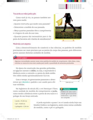 107UNIDADE 4
Na época da construção das grandes pirâmides,
os egípcios usavam o cúbito, ou seja, o equivalente à
distância entre o cotovelo e a ponta do dedo médio.
Um cúbito media aproximadamente 52,4 cm.
Com o tempo, os governantes passaram a deter-
minar por decreto o padrão a ser usado para efe-
tuar medidas.
Na Inglaterra do século XII, o rei Henrique I fixou
como unidade de medida de comprimento a jarda,
como sendo a distância entre a ponta de seu nariz e o
polegar de seu braço esticado.
A jarda equivale a quase 1 m e é usada ainda hoje nos
Estados Unidos e na Inglaterra, assim como outras unidades
de medida, como o pé e a polegada.
Trocando as mãos pelos pés
Como você já viu, os passos também ser-
vem para medir.
Quanto você acha que mede uma passada?
Determine a medida de sua passada.
Meça quantas passadas têm o comprimento
e a largura da sala da sua casa.
Quantos passos são necessários para ir da
porta da farmácia até o balcão de atendimento?
Medindo com objetos
Com o desenvolvimento do comércio e das ciências, os padrões de medida
precisavam ser mais precisos que as partes do corpo das pessoas, pois diferentes
povos usavam distintas unidades de medida.
©MatthewAshton/AMA/Corbis-Latinstock
©DanielBeneventisobrefofo©FernandaCatalão
Algumas comunidades usavam varas como padrões de medida de comprimento. Além disso, cuias,
conchas ou cascas de ovos eram usadas para medir a quantidade de sementes produzidas.
Ordem de uma auto-
ridade governamental
indicando o que deve
ser cumprido.
Decreto
1 jarda = 91,44 cm
1 pé = 30,48 cm
1 polegada = 2,54 cm
BOOK_MAT_VOL 1.indb 107 26/06/14 15:42
 