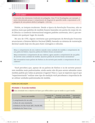 108 UNIDADE 4
Porém, os tempos mudaram. Desde a época da Revolução Francesa, não se
aceitou mais que padrões de medida fossem baseados em partes do corpo do rei.
A Ciência e o comércio internacional exigiam padrões universais, isto é, que ser-
vissem em qualquer lugar do mundo.
No ano de 1793, alguns cientistas que participaram da Revolução Francesa
anunciaram o Sistema Métrico Decimal (SMD), baseado no sistema de numeração
decimal usado hoje em dia para fazer contagens e cálculos.
Meça o comprimento do seu caderno usando como unidade de medida o comprimento de
um palito de fósforo. Quantos palitos de fósforo foram necessários?
Meça novamente o comprimento de seu caderno, agora usando o comprimento de um palito
de sorvete como unidade de medida. Quantos palitos de sorvete foram necessários?
São necessários mais palitos de fósforo ou de sorvete para medir o comprimento de seu
caderno?
Você percebeu que, apesar de os palitos de fósforo e os de sorvete possuí-
rem medidas mais padronizadas, ainda assim não dá para serem adotados como
medida padrão por todas as pessoas e lugares? Pois é, o que se esperava aqui é que
“experimentando” realizar esse tipo de medição você percebesse a importância de
se utilizar unidades padronizadas de medida.
O tamanho dos televisores é indicado em polegadas. Uma TV de 20 polegadas, por exemplo, é
assim denominada porque o comprimento da diagonal do aparelho mede o equivalente a 20
polegares de uma pessoa adulta (1 polegada = 2,54 cm).
HORA DA CHECAGEM
Atividade 1 - O uso das medidas
1 Essa atividade tem o objetivo de fazer que reflita sobre o que se mede e o que é medir.
Item a ser medido
Possível de
medir
Possível, mas difícil
de medir diretamente
Impossível
de medir
O comprimento de um sofá X
A altura de uma montanha X
A distância de São Paulo (SP) a Recife (PE) X
A distância da Terra à Lua X
MAT_VOL 1_U4.indd 108 04/09/14 09:19
 