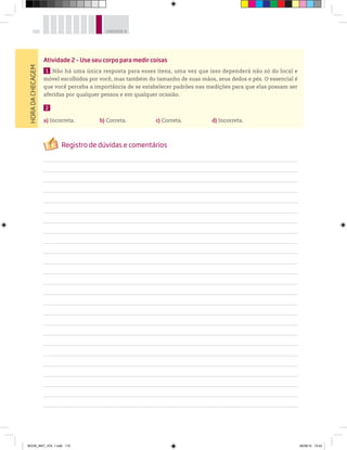 110 UNIDADE 4
Atividade 2 – Use seu corpo para medir coisas
1 Não há uma única resposta para esses itens, uma vez que isso dependerá não só do local e
móvel escolhidos por você, mas também do tamanho de suas mãos, seus dedos e pés. O essencial é
que você perceba a importância de se estabelecer padrões nas medições para que elas possam ser
aferidas por qualquer pessoa e em qualquer ocasião.
2
a) Incorreta. b) Correta. c) Correta. d) Incorreta.
HORADACHECAGEM
BOOK_MAT_VOL 1.indb 110 26/06/14 15:42
 