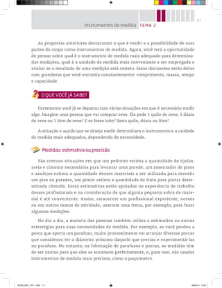 111
As propostas anteriores destacaram o que é medir e a possibilidade de usar
partes do corpo como instrumentos de medida. Agora, você terá a oportunidade
de pensar sobre qual é o instrumento de medida mais adequado para determina-
das medições, qual é a unidade de medida mais conveniente a ser empregada e
avaliar se o resultado de uma medição está correto. Essas discussões serão feitas
com grandezas que você encontra constantemente: comprimento, massa, tempo
e capacidade.
Certamente você já se deparou com várias situações em que é necessário medir
algo. Imagine uma pessoa que vai comprar ovos. Ela pede 1 quilo de ovos, 1 dúzia
de ovos ou 1 litro de ovos? E se fosse leite? Seria quilo, dúzia ou litro?
A situação e aquilo que se deseja medir determinam o instrumento e a unidade
de medida mais adequados, dependendo da necessidade.
Medidas: estimativa ou precisão
São comuns situações em que um pedreiro estima a quantidade de tijolos,
areia e cimento necessários para levantar uma parede, um assentador de pisos
e azulejos estima a quantidade desses materiais a ser utilizada para revestir
um piso ou paredes, um pintor estima a quantidade de tinta para pintar deter-
minado cômodo. Essas estimativas estão apoiadas na experiência de trabalho
desses profissionais e na consideração de que alguma pequena sobra de mate-
rial é até conveniente. Assim, raramente um profissional experiente, nesses
ou em outros ramos de atividade, usariam uma trena, por exemplo, para fazer
algumas medições.
No dia a dia, a maioria das pessoas também utiliza a estimativa ou outras
estratégias para suas necessidades de medida. Por exemplo, se você perdeu a
porca que aperta um parafuso, muito provavelmente vai arranjar diversas porcas
que considerou ter o diâmetro próximo daquele que precisa e experimentá-las
no parafuso. No entanto, na fabricação de parafusos e porcas, as medidas têm
de ser exatas para que eles se encaixem perfeitamente, e, para isso, são usados
instrumentos de medida mais precisos, como o paquímetro.
TEMA 2Instrumentos de medida
BOOK_MAT_VOL 1.indb 111 26/06/14 15:42
 