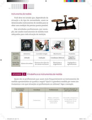 112 UNIDADE 4
Instrumentos de medida
Você deve ter notado que, dependendo da
situação e do tipo de necessidade, usam-se
determinados instrumentos de medida para se
obter uma medição tão precisa quanto possível.
Nas atividades profissionais, por exem-
plo, são usados instrumentos de medida mais
adequados para cada situação de medição.
Aparelho Altímetro Contador Geiger Multímetro Teodolito
O que
mede?
Altitude Radiação Grandezas elétricas
Ângulos e
distâncias
Quem faz
uso dele?
Pilotos de aviões
Técnicos de raios X e
de usinas nucleares
Eletricistas e
engenheiros
Topógrafos e
agrimensores
ATIVIDADE 1 O trabalho e os instrumentos de medida
Quais são os profissionais que usam mais frequentemente os instrumentos de
medida apresentados no quadro a seguir? Qual é a grandeza medida por esses ins-
trumentos e em que situações os profissionais os utilizam? Siga o exemplo.
Instrumento
de medida
Grandeza Profissionais
Em que situação ou
para que é usado
Termômetro
Temperatura
Médico, enfermeiro,
mecânico, engenheiro,
meteorologista,
entre outros
Para medir a temperatura
de uma pessoa, de um
equipamento, de um
ambiente etc.
©OlivierLeQueinec/123RF
©PetroPerutskyi/123RF©PetroPerutskyi/123RF
©PierreLandry/123RF
©Diomedia
©AlexandrMalyshev/123RF
©DimitarMarinov/123RF
BOOK_MAT_VOL 1.indb 112 26/06/14 15:42
 