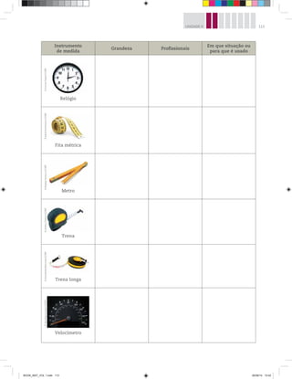 113UNIDADE 4
Instrumento
de medida
Grandeza Profissionais
Em que situação ou
para que é usado
Relógio
Fita métrica
Metro
Trena
Trena longa
Velocímetro
©GunnarPippel/123RF©JakubKrechowicz/123RF©BogdanIonescu/123RF©AndreyTirahov/123RF©VsevolodasBoicenka/123RF©SvenBannuscher/123RF
BOOK_MAT_VOL 1.indb 113 26/06/14 15:42
 