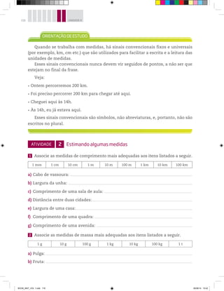 116 UNIDADE 4
Quando se trabalha com medidas, há sinais convencionais fixos e universais
(por exemplo, km, cm etc.) que são utilizados para facilitar a escrita e a leitura das
unidades de medidas.
Esses sinais convencionais nunca devem vir seguidos de pontos, a não ser que
estejam no final da frase.
Veja:
Ontem percorremos 200 km.
Foi preciso percorrer 200 km para chegar até aqui.
Cheguei aqui às 14h.
Às 14h, eu já estava aqui.
Esses sinais convencionais são símbolos, não abreviaturas, e, portanto, não são
escritos no plural.
ATIVIDADE 2 Estimando algumas medidas
1 Associe as medidas de comprimento mais adequadas aos itens listados a seguir.
1 mm 1 cm 10 cm 1 m 10 m 100 m 1 km 10 km 100 km
a) Cabo de vassoura:
b) Largura da unha:
c) Comprimento de uma sala de aula:
d) Distância entre duas cidades:
e) Largura de uma casa:
f) Comprimento de uma quadra:
g) Comprimento de uma avenida:
2 Associe as medidas de massa mais adequadas aos itens listados a seguir.
1 g 10 g 100 g 1 kg 10 kg 100 kg 1 t
a) Pulga:
b) Fruta:
BOOK_MAT_VOL 1.indb 116 26/06/14 15:42
 