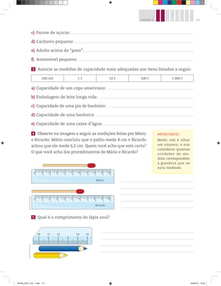 117UNIDADE 4
c) Pacote de açúcar:
d) Cachorro pequeno:
e) Adulto acima do “peso”:
f) Automóvel pequeno:
3 Associe as medidas de capacidade mais adequadas aos itens listados a seguir.
200 mℓ 1 ℓ 10 ℓ 100 ℓ 1.000 ℓ
a) Capacidade de um copo americano:
b) Embalagem de leite longa vida:
c) Capacidade de uma pia de banheiro:
d) Capacidade de uma banheira:
e) Capacidade de uma caixa-d’água:
4 Observe na imagem a seguir as medições feitas por Mário
e Ricardo. Mário concluiu que o palito mede 8 cm e Ricardo
achou que ele mede 6,5 cm. Quem você acha que está certo?
O que você acha dos procedimentos de Mário e Ricardo?
0 1 2 3 4 5 6 7 8 9 10
0 1 2 3 4 5 6 7 8 9 10
Mário
Ricardo
5 Qual é o comprimento do lápis azul?
IMPORTANTE!
Medir não é olhar
um número, e sim
considerar quantas
unidades de me-
dida correspondem
à grandeza que se
está medindo.
©D’LivrosEditorial©D’LivrosEditorial
BOOK_MAT_VOL 1.indb 117 26/06/14 15:42
 