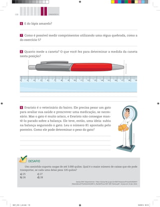 118 UNIDADE 4
6 E do lápis amarelo?
7 Como é possível medir comprimentos utilizando uma régua quebrada, como a
do exercício 5?
8 Quanto mede a caneta? O que você fez para determinar a medida da caneta
nesta posição?
2 3 4 5 6 7 8 9 10 11 12 13 14 15 16 17 18 19
9 Evaristo é o veterinário do bairro. Ele precisa pesar um gato
para avaliar sua saúde e prescrever uma medicação, se neces-
sário. Mas o gato é muito arisco, e Evaristo não consegue man-
tê-lo parado sobre a balança. Ele teve, então, uma ideia: subiu
na balança segurando o gato. Leu o número 81 apontado pelo
ponteiro. Como ele pode determinar o peso do gato?
©D’LivrosEditorial
©D’LivrosEditorial
Um caminhão suporta cargas de até 3.000 quilos. Qual é o maior número de caixas que ele pode
transportar, se cada uma delas pesa 120 quilos?
a) 25 c) 27
b) 26 d) 28
Saresp 2007. Disponível em: <http://saresp.fde.sp.gov.br/2007/Arquivos/Provas%202007/
Matemática/6ª%20série%20EF/1_Manhã/Prova-MAT-6EF-Manha.pdf>. Acesso em: 15 abr. 2014.
MAT_VOL 1_U4.indd 118 04/09/14 09:19
 