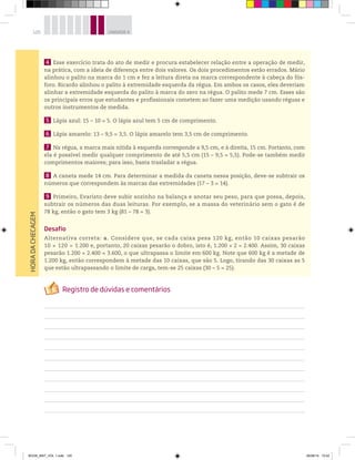 120 UNIDADE 4HORADACHECAGEM
4 Esse exercício trata do ato de medir e procura estabelecer relação entre a operação de medir,
na prática, com a ideia de diferença entre dois valores. Os dois procedimentos estão errados. Mário
alinhou o palito na marca do 1 cm e fez a leitura direta na marca correspondente à cabeça do fós-
foro. Ricardo alinhou o palito à extremidade esquerda da régua. Em ambos os casos, eles deveriam
alinhar a extremidade esquerda do palito à marca do zero na régua. O palito mede 7 cm. Esses são
os principais erros que estudantes e profissionais cometem ao fazer uma medição usando réguas e
outros instrumentos de medida.
5 Lápis azul: 15 – 10 = 5. O lápis azul tem 5 cm de comprimento.
6 Lápis amarelo: 13 – 9,5 = 3,5. O lápis amarelo tem 3,5 cm de comprimento.
7 Na régua, a marca mais nítida à esquerda corresponde a 9,5 cm, e à direita, 15 cm. Portanto, com
ela é possível medir qualquer comprimento de até 5,5 cm (15 – 9,5 = 5,5). Pode-se também medir
comprimentos maiores; para isso, basta trasladar a régua.
8 A caneta mede 14 cm. Para determinar a medida da caneta nessa posição, deve-se subtrair os
números que correspondem às marcas das extremidades (17 – 3 = 14).
9 Primeiro, Evaristo deve subir sozinho na balança e anotar seu peso, para que possa, depois,
subtrair os números das duas leituras. Por exemplo, se a massa do veterinário sem o gato é de
78 kg, então o gato tem 3 kg (81 – 78 = 3).
Desafio
Alternativa correta: a. Considere que, se cada caixa pesa 120 kg, então 10 caixas pesarão
10 × 120 = 1.200 e, portanto, 20 caixas pesarão o dobro, isto é, 1.200 × 2 = 2.400. Assim, 30 caixas
pesarão 1.200 + 2.400 = 3.600, o que ultrapassa o limite em 600 kg. Note que 600 kg é a metade de
1.200 kg, então correspondem à metade das 10 caixas, que são 5. Logo, tirando das 30 caixas as 5
que estão ultrapassando o limite de carga, tem-se 25 caixas (30 – 5 = 25).
BOOK_MAT_VOL 1.indb 120 26/06/14 15:42
 