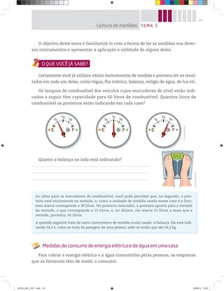 121
O objetivo deste tema é familiarizá-lo com a forma de ler as medidas nos diver-
sos instrumentos e apresentar a aplicação e utilidade de alguns deles.
Certamente você já utilizou vários instrumentos de medida e precisou ler os resul-
tados em cada um deles, como régua, fita métrica, balança, relógio de água, de luz etc.
Os tanques de combustível dos veículos cujos marcadores de nível estão indi-
cados a seguir têm capacidade para 60 litros de combustível. Quantos litros de
combustível os ponteiros estão indicando em cada caso?
Quanto a balança ao lado está indicando?
TEMA 3Leitura de medidas
©D’LivrosEditorial
©D’LivrosEditorial
Medidas de consumo de energia elétrica e de água em uma casa
Para cobrar a energia elétrica e a água consumidas pelas pessoas, as empresas
que as fornecem têm de medir o consumo.
Ao olhar para os marcadores de combustível, você pode perceber que, no segundo, o pon-
teiro está exatamente na metade, e, como a unidade de medida usada nesse caso é o litro,
essa marca corresponde a 30 litros. No primeiro marcador, o ponteiro aponta para a metade
da metade, o que corresponde a 15 litros, e, no último, ele marca 15 litros a mais que a
metade, portanto, 45 litros.
A questão seguinte trata de outro instrumento de medida muito usado: a balança. Ela está indi-
cando 54,2 e, como se trata da pesagem de uma pessoa, sabe-se então que são 54,2 kg.
BOOK_MAT_VOL 1.indb 121 26/06/14 15:42
 