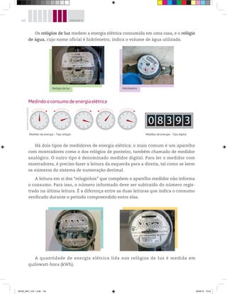 122 UNIDADE 4
Os relógios de luz medem a energia elétrica consumida em uma casa, e o relógio
de água, cujo nome oficial é hidrômetro, indica o volume de água utilizada.
A quantidade de energia elétrica lida nos relógios de luz é medida em
quilowatt-hora (kWh).
Medindo o consumo de energia elétrica
Medidor de energia – Tipo relógio Medidor de energia – Tipo digital
0
1
2
3
4
5
6
7
8
9
0
1
2
3
4
5
6
7
8
9
0
1
2
3
4
5
6
7
8
9
0
9
8
7
6
5
4
3
2
1
0
9
8
7
6
5
4
3
2
1
0 8 3 9 3
©Jacek/Kino
©Jacek/Kino
Relógio de luz Hidrômetro
©Jacek/Kino
©Jacek/Kino
Há dois tipos de medidores de energia elétrica: o mais comum é um aparelho
com mostradores como o dos relógios de ponteiro, também chamado de medidor
analógico. O outro tipo é denominado medidor digital. Para ler o medidor com
mostradores, é preciso fazer a leitura da esquerda para a direita, tal como se leem
os números do sistema de numeração decimal.
A leitura em si dos “reloginhos” que compõem o aparelho medidor não informa
o consumo. Para isso, o número informado deve ser subtraído do número regis-
trado na última leitura. É a diferença entre as duas leituras que indica o consumo
verificado durante o período compreendido entre elas.
Ilustrações:©D’LivrosEditorial
BOOK_MAT_VOL 1.indb 122 26/06/14 15:42
 