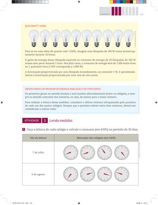 123UNIDADE 4
ATIVIDADE 1 Lendo medidas
1 Faça a leitura de cada relógio e calcule o consumo (em kWh) no período de 30 dias.
Dia da leitura Marcação dos relógios (em kWh)
7 de julho
0
1
2
3
4
5
6
7
8
9
0
1
2
3
4
5
6
7
8
9
0
9
8
7
6
5
4
3
2
1
0
9
8
7
6
5
4
3
2
1
6 de agosto
0
1
2
3
4
5
6
7
8
9
0
1
2
3
4
5
6
7
8
9
0
9
8
7
6
5
4
3
2
1
0
9
8
7
6
5
4
3
2
1
QUILOWATT-HORA
Para se ter uma ideia de quanto vale 1 kWh, imagine uma lâmpada de 100 W acesa ininterrup-
tamente durante 10 horas.
O gasto de energia dessa lâmpada equivale ao consumo de energia de 10 lâmpadas de 100 W
acesas sem parar durante 1 hora. Nos dois casos, o consumo de energia será de 1.000 watts-hora
ou 1 quilowatt-hora (1 kW corresponde a 1.000 W).
A iluminação proporcionada por uma lâmpada incandescente, ao consumir 1 W, é aproximada-
mente a iluminação proporcionada por uma vela de cera acesa.
OBSERVANDO UM MEDIDOR DE ENERGIA ANALÓGICO (DE PONTEIROS)
Os ponteiros giram no sentido horário e anti-horário alternadamente (entre os relógios), e sem-
pre no sentido crescente dos números, ou seja, do menor para o maior número.
Para realizar a leitura desse medidor, considere o último número ultrapassado pelo ponteiro
de cada um dos quatro relógios. Sempre que o ponteiro estiver entre dois números, deverá ser
considerado o menor valor.
©WavebreakMediaLtd/123RF
Ilustrações:©D’LivrosEditorial
BOOK_MAT_VOL 1.indb 123 26/06/14 15:42
 
