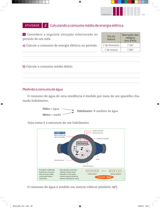 125UNIDADE 4
ATIVIDADE 2 Calculando o consumo médio de energia elétrica
1 Considere a seguinte situação relacionada ao
período de um mês:
a) Calcule o consumo de energia elétrica no período.
b) Calcule o consumo médio diário.
Medindo o consumo de água
O consumo de água de uma residência é medido por meio de um aparelho cha-
mado hidrômetro.
Dia da
leitura
Marcação dos
relógios
(em kWh)
7 de fevereiro 7.247
7 de março 7.807
0
1
2
3
4
5
6
7
8
9
0
1
2
3
4
5
6
7
8
9
3 5 3 8 54
H-
V-A
B
Qn. 1,5 m/h
Qmin. 0,030 m/h
3
3
Centenas de litros
Dezenas de litros
Unidade de medida
Litros
Décimos de litros
Selo do Inmetro
Metros cúbicos de
água consumidos
m = 1.000 ℓ3
Para calcular o consumo,
subtraia a leitura atual
indicada no visor pelos
números pretos da leitura
anterior indicada em conta.
Leitura atual Leitura anterior
4 5 4 5 5 9 4 5 4 1 2 1MENOS
18 m3CONSUMO
O usuário é notificado
quando seu consumo
está acima da média,
o que pode indicar
vazamento.
©D’LivrosEditorial
Hidro = água
Hidrômetro medidor de água
Metro = medir
Veja como é a estrutura de um hidrômetro.
O consumo de água é medido em metros cúbicos (símbolo: m3).
BOOK_MAT_VOL 1.indb 125 26/06/14 15:42
 