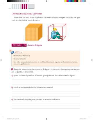 126 UNIDADE 4
1 metro cúbico equivale a 1.000 litros
Para você ter uma ideia de quanto é 1 metro cúbico, imagine um cubo em que
cada aresta (quina) mede 1 metro.
Matemática – Volume 1
Medidas no trabalho
Este vídeo apresenta instrumentos de medida utilizados em algumas profissões como taxista,
costureira, pedreiro etc.
©D’LivrosEditorial
©D’LivrosEditorial
ATIVIDADE 3 A conta de água
1 Pesquise suas contas de consumo de água e tratamento de esgoto para respon-
der às questões propostas.
a) Quais são as funções dos números que aparecem em uma conta de água?
b) Localize onde está indicado o consumo mensal.
c) Use uma calculadora para conferir se a conta está certa.
BOOK_MAT_VOL 1.indb 126 26/06/14 15:42
 