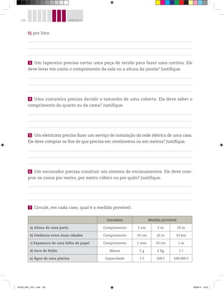 128 UNIDADE 4
b) por litro.
3 Um tapeceiro precisa cortar uma peça de tecido para fazer uma cortina. Ele
deve levar em conta o comprimento da sala ou a altura da janela? Justifique.
4 Uma costureira precisa decidir o tamanho de uma coberta. Ela deve saber o
comprimento do quarto ou da cama? Justifique.
5 Um eletricista precisa fazer um serviço de instalação da rede elétrica de uma casa.
Ele deve comprar os fios de que precisa em centímetros ou em metros? Justifique.
6 Um encanador precisa construir um sistema de encanamentos. Ele deve com-
prar os canos por metro, por metro cúbico ou por quilo? Justifique.
7 Circule, em cada caso, qual é a medida provável:
Grandeza Medida provável
a) Altura de uma porta Comprimento 5 cm 2 m 20 m
b) Distância entre duas cidades Comprimento 10 cm 10 m 10 km
c) Espessura de uma folha de papel Comprimento 1 mm 10 cm 1 m
d) Saco de feijão Massa 2 g 2 kg 2 t
e) Água de uma piscina Capacidade 1 ℓ 100 ℓ 100.000 ℓ
BOOK_MAT_VOL 1.indb 128 26/06/14 15:42
 