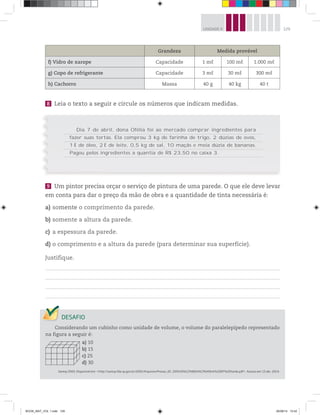 129UNIDADE 4
8 Leia o texto a seguir e circule os números que indicam medidas.
Grandeza Medida provável
f) Vidro de xarope Capacidade 1 mℓ 100 mℓ 1.000 mℓ
g) Copo de refrigerante Capacidade 3 mℓ 30 mℓ 300 mℓ
h) Cachorro Massa 40 g 40 kg 40 t
Dia 7 de abril, dona Ofélia foi ao mercado comprar ingredientes para
fazer suas tortas. Ela comprou 3 kg de farinha de trigo, 2 dúzias de ovos,
1 ℓ de óleo, 2 ℓ de leite, 0,5 kg de sal, 10 maçãs e meia dúzia de bananas.
Pagou pelos ingredientes a quantia de R$ 23,50 no caixa 3.
9 Um pintor precisa orçar o serviço de pintura de uma parede. O que ele deve levar
em conta para dar o preço da mão de obra e a quantidade de tinta necessária é:
a) somente o comprimento da parede.
b) somente a altura da parede.
c) a espessura da parede.
d) o comprimento e a altura da parede (para determinar sua superfície).
Justifique.
Considerando um cubinho como unidade de volume, o volume do paralelepípedo representado
na figura a seguir é:
a) 10
b) 15
c) 25
d) 30
Saresp 2005. Disponível em: <http://saresp.fde.sp.gov.br/2005/Arquivos/Provas_EF_2005/6%C2%B0s%C3%A9rie%20EF%20tarde.pdf>. Acesso em: 15 abr. 2014.
BOOK_MAT_VOL 1.indb 129 26/06/14 15:42
 
