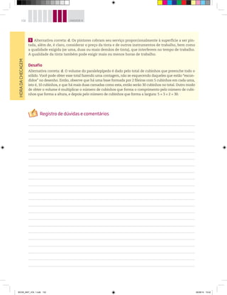 132 UNIDADE 4HORADACHECAGEM
9 Alternativa correta: d. Os pintores cobram seu serviço proporcionalmente à superfície a ser pin-
tada, além de, é claro, considerar o preço da tinta e de outros instrumentos de trabalho, bem como
a qualidade exigida (se uma, duas ou mais demãos de tinta), que interferem no tempo de trabalho.
A qualidade da tinta também pode exigir mais ou menos horas de trabalho.
Desafio
Alternativa correta: d. O volume do paralelepípedo é dado pelo total de cubinhos que preenche todo o
sólido. Você pode obter esse total fazendo uma contagem, não se esquecendo daqueles que estão “escon-
didos” no desenho. Então, observe que há uma base formada por 2 fileiras com 5 cubinhos em cada uma,
isto é, 10 cubinhos, e que há mais duas camadas como esta, então serão 30 cubinhos no total. Outro modo
de obter o volume é multiplicar o número de cubinhos que forma o comprimento pelo número de cubi-
nhos que forma a altura, e depois pelo número de cubinhos que forma a largura: 5 × 3 × 2 = 30.
BOOK_MAT_VOL 1.indb 132 26/06/14 15:42
 