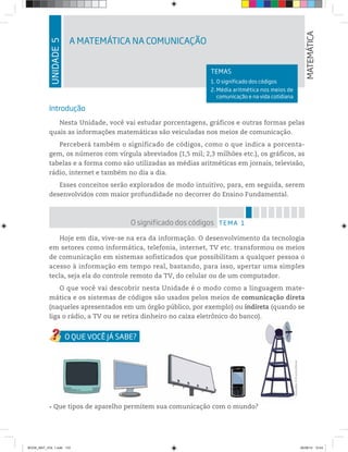 UNIDADE5
A MATEMÁTICA NA COMUNICAÇÃO
MATEMÁTICA
TEMAS
1. O significado dos códigos
2. Média aritmética nos meios de
comunicação e na vida cotidiana
Introdução
Nesta Unidade, você vai estudar porcentagens, gráficos e outras formas pelas
quais as informações matemáticas são veiculadas nos meios de comunicação.
Perceberá também o significado de códigos, como o que indica a porcenta-
gem, os números com vírgula abreviados (1,5 mil; 2,3 milhões etc.), os gráficos, as
tabelas e a forma como são utilizadas as médias aritméticas em jornais, televisão,
rádio, internet e também no dia a dia.
Esses conceitos serão explorados de modo intuitivo, para, em seguida, serem
desenvolvidos com maior profundidade no decorrer do Ensino Fundamental.
TEMA 1O significado dos códigos
Hoje em dia, vive-se na era da informação. O desenvolvimento da tecnologia
em setores como informática, telefonia, internet, TV etc. transformou os meios
de comunicação em sistemas sofisticados que possibilitam a qualquer pessoa o
acesso à informação em tempo real, bastando, para isso, apertar uma simples
tecla, seja ela do controle remoto da TV, do celular ou de um computador.
O que você vai descobrir nesta Unidade é o modo como a linguagem mate-
mática e os sistemas de códigos são usados pelos meios de comunicação direta
(naqueles apresentados em um órgão público, por exemplo) ou indireta (quando se
liga o rádio, a TV ou se retira dinheiro no caixa eletrônico do banco).a o rádio, a TV ou se retira dinheiro no caixa eletrônico do banco).
Ilustrações:©D’LivrosEditorial
Que tipos de aparelho permitem sua comunicação com o mundo?
BOOK_MAT_VOL 1.indb 133 26/06/14 15:43
 