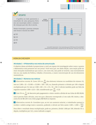 143UNIDADE 5
O gráfico ao lado apresenta o
resultado de uma pesquisa feita
em um município sobre o número
de crianças que não vão à escola.
Nesse município, quantas crianças
não foram à escola em 2004?
a) 325
b) 210
c) 150
d) 85
Saresp 2007. Disponível em: <http://saresp.fde.sp.gov.br/2007/Arquivos/Provas%202007/
Matemática/6ª%20série%20EF/1_Manhã/Prova-MAT-6EF-Manha.pdf>. Acesso em: 15 abr. 2014.
2003
325
210
150
85
2004 2005 2006 ano
número
de crianças
Atividade 1 – A Matemática nos meios de comunicação
O objetivo dessa atividade é proporcionar a você um espaço de investigação sobre como e quanto
a Matemática está presente em um jornal. Você verá que, em dada edição, uma seção pode ter
mais situações matemáticas que outra e, em outro dia, isso pode se inverter, mas normalmente
tem-se, nas seções de Política, Cidades e Economia, a maior concentração de uso de elementos
matemáticos.
Atividade 2 – Números nas notícias
1 Alternativa correta: b. Como 32% ou
32
100
dos eleitores votaram no candidato de número 10,
tem-se 1.000 × 32 = 32.000   32.000 ÷ 100 = 320, ou, fazendo primeiro a divisão por 100 e depois
multiplicando por 32, tem-se 1.000 ÷100 = 10   10 × 32 = 320. O cálculo também pode ser feito da
seguinte maneira 1.000 × 0,32 = 320, considerando que
32
100
= 0,32.
2 Com 2% ou
2
100
de desconto pelo pagamento a vista e sendo a dívida de seu Celso de R$ 100,00,
nem é preciso fazer cálculos, uma vez que o desconto corresponde a 2 em cada 100. Assim, o des-
conto foi de R$ 2,00 e seu Celso pagou R$ 98,00 no imposto.
3 Alternativa correta: b. Considere que, ao ter um aumento salarial, o trabalhador passará a
receber o salário antigo mais o aumento, podendo o cálculo ser feito assim 1.000 + 1.000 × 
12,5
100
.
Para obter o resultado dessa multiplicação, pode-se, primeiro, dividir 1.000 por 100, obtendo 10, e,
depois, multiplicar por 12,5, como indicado a seguir:
HORA DA CHECAGEM
MAT_VOL 1_U5.indd 143 27/06/14 20:38
 
