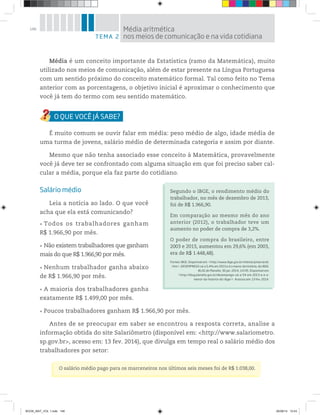 146
Média é um conceito importante da Estatística (ramo da Matemática), muito
utilizado nos meios de comunicação, além de estar presente na Língua Portuguesa
com um sentido próximo do conceito matemático formal. Tal como feito no Tema
anterior com as porcentagens, o objetivo inicial é aproximar o conhecimento que
você já tem do termo com seu sentido matemático.
É muito comum se ouvir falar em média: peso médio de algo, idade média de
uma turma de jovens, salário médio de determinada categoria e assim por diante.
Mesmo que não tenha associado esse conceito à Matemática, provavelmente
você já deve ter se confrontado com alguma situação em que foi preciso saber cal-
cular a média, porque ela faz parte do cotidiano.
Salário médio
Leia a notícia ao lado. O que você
acha que ela está comunicando?
Todos os trabalhadores ganham
R$ 1.966,90 por mês.
Não existem trabalhadores que ganham
mais do que R$ 1.966,90 por mês.
Nenhum trabalhador ganha abaixo
de R$ 1.966,90 por mês.
A maioria dos trabalhadores ganha
exatamente R$ 1.499,00 por mês.
Poucos trabalhadores ganham R$ 1.966,90 por mês.
Antes de se preocupar em saber se encontrou a resposta correta, analise a
informação obtida do site Salariômetro (disponível em: <http://www.salariometro.
sp.gov.br>, acesso em: 13 fev. 2014), que divulga em tempo real o salário médio dos
trabalhadores por setor:
Segundo o IBGE, o rendimento médio do
trabalhador, no mês de dezembro de 2013,
foi de R$ 1.966,90.
Em comparação ao mesmo mês do ano
anterior (2012), o trabalhador teve um
aumento no poder de compra de 3,2%.
O poder de compra do brasileiro, entre
2003 e 2013, aumentou em 29,6% (em 2003,
era de R$ 1.448,48).
Fontes: IBGE. Disponível em: <http://www.ibge.gov.br/mtexto/pmecrendi.
htm>. DESEMPREGO cai a 5,4% em 2013 e é o menor da história, diz IBGE.
BLOG do Planalto, 30 jan. 2014, 11h35. Disponível em:
<http://blog.planalto.gov.br/desemprego-cai-a-54-em-2013-e-e-o-
menor-da-historia-diz-ibge/>. Acessos em: 13 fev. 2014.
O salário médio pago para os marceneiros nos últimos seis meses foi de R$ 1.038,00.
TEMA 2
Média aritmética
nos meios de comunicação e na vida cotidiana
BOOK_MAT_VOL 1.indb 146 26/06/14 15:43
 