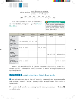 148 UNIDADE 5
Para compreender melhor o conceito de
média aritmética, imagine a seguinte situação
hipotética:
soma do total de salários
número de trabalhadores
Salário Médio =
1.360 + 830 + 960 + 1.080 + 960
5
SM = = = 1.038
5.190
5
É uma situação baseada em hipó-
teses, em possibilidades. Ou seja,
é uma situação que tem probabi-
lidade de acontecer.
Situação hipotética
João Pedro Carlos Mateus Ribamar
Início 1.360,00 830,00 960,00 1.080,00 960,00
João
empresta
R$ 208,00
para Pedro
1.360 – 208 = 1.152 830 + 208 = 1.038
João
empresta
R$ 78,00 para
Carlos
1.152 – 78 = 1.074 960 + 78 = 1.038
Mateus
empresta
R$ 42,00 para
Ribamar
1.080 – 42 = 1.038 960 + 42 = 1.002
João
empresta
R$ 36,00 para
Ribamar
1.074 – 36 = 1.038 1.002 + 36 = 1.038
Observe que, redistribuindo os salários, todos os trabalhadores ficam com a
mesma quantia. Esse é um dos sentidos da ideia de média: o de equilíbrio e distri-
buição equitativa.
ATIVIDADE 2 A média aritmética no dia a dia de um taxista
1 Seu Belina é motorista de táxi. Por ser muito organizado, ele registra os dados
que considera importantes para poder planejar seus gastos e o rendimento de
seu trabalho.
No primeiro dia de trabalho na nova empresa, ele anotou, por exemplo, o valor (em R$)
de cada corrida.
BOOK_MAT_VOL 1.indb 148 26/06/14 15:43
 