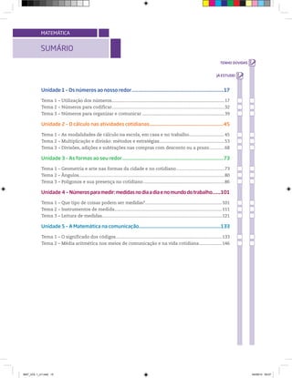 SUMÁRIO
MATEMÁTICA
Unidade 1 – Os números ao nosso redor.....................................................................17
Tema 1 – Utilização dos números........................................................................................................17
Tema 2 – Números para codificar.............................................................................................32
Tema 3 – Números para organizar e comunicar ............................................................................39
Unidade 2 – O cálculo nas atividades cotidianas..............................................................45
Tema 1 – As modalidades de cálculo na escola, em casa e no trabalho.............................. 45
Tema 2 – Multiplicação e divisão: métodos e estratégias............................................................53
Tema 3 – Divisões, adições e subtrações nas compras com desconto ou a prazo.............68
Unidade 3 – As formas ao seu redor............................................................................73
Tema 1 – Geometria e arte nas formas da cidade e no cotidiano........................................73
Tema 2 – Ângulos........................................................................................................................80
Tema 3 – Polígonos e sua presença no cotidiano...........................................................................86
Unidade 4 – Númerosparamedir:medidasnodiaadiaenomundodotrabalho.......101
Tema 1 – Que tipo de coisas podem ser medidas?....................................................................101
Tema 2 – Instrumentos de medida...............................................................................................111
Tema 3 – Leitura de medidas...............................................................................................................121
Unidade 5 – A Matemática na comunicação..................................................................133
Tema 1 – O significado dos códigos..............................................................................................133
Tema 2 – Média aritmética nos meios de comunicação e na vida cotidiana....................146
MAT_VOL 1_U1.indd 15 04/09/14 09:07
 