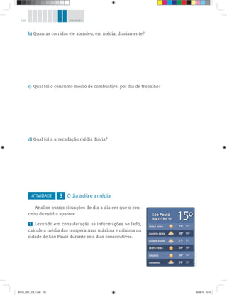 150 UNIDADE 5
b) Quantas corridas ele atendeu, em média, diariamente?
c) Qual foi o consumo médio de combustível por dia de trabalho?
d) Qual foi a arrecadação média diária?
ATIVIDADE 3 O dia a dia e a média
Analise outras situações do dia a dia em que o con-
ceito de média aparece.
1 Levando em consideração as informações ao lado,
calcule a média das temperaturas máxima e mínima na
cidade de São Paulo durante seis dias consecutivos.
15ºSão Paulo
Max 25º Min 15º
São Paulo
Máx 25º Mín 15º
TERÇA-FEIRA
QUARTA-FEIRA
QUINTA-FEIRA
SEXTA-FEIRA
SÁBADO
DOMINGO
TERÇA-FEIRA
QUARTA-FEIRA
QUINTA-FEIRA
SEXTA-FEIRA
SÁBADO
DOMINGO
25º
26º
27º
26º
26º
23º
15º
16º
15º
16º
16º
15º
25º
26º
27º
26º
26º
23º
15º
16º
15º
16º
16º
15º
15º
©D’LivrosEditorial
BOOK_MAT_VOL 1.indb 150 26/06/14 15:43
 