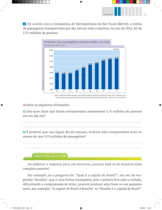 151UNIDADE 5
2 De acordo com a Companhia do Metropolitano de São Paulo (Metrô), a média
de passageiros transportados por dia útil em todo o sistema, no ano de 2012, foi de
3,75 milhões de pessoas.
Analise as seguintes afirmações.
a) Isso quer dizer que foram transportadas exatamente 3,75 milhões de pessoas
em um dia útil?
b) É possível que, em algum dia da semana, tenham sido transportados mais ou
menos do que 3,75 milhões de passageiros?
Ao elaborar a resposta para um exercício, procure fazê-la da maneira mais
completa possível.
Por exemplo, se a pergunta for: “Qual é a capital do Brasil?”, em vez de res-
ponder “Brasília”, que é uma forma incompleta, pois a palavra fica solta e isolada,
dificultando a compreensão do leitor, procure produzir uma frase ou um pequeno
texto, por exemplo: “A capital do Brasil é Brasília” ou “Brasília é a capital do Brasil”.
Fonte: Companhia do Metropolitano de São Paulo (Metrô). Relatório da Administração, 2012. Disponível em:
<http://www.metro.sp.gov.br/metro/institucional/pdf/rel-administracao.pdf>. Acesso em: 13 mar. 2014.
©D’LivrosEditorial Evolução dos passageiros transportados na rede
4.500
2.440
03 04 05 06 07 08 09 10 11 12
milhares
2.664
2.4172.385
3.197
2.917
3.750
3.681
3.559
3.322
4.000
3.500
3.000
2.500
2.000
1.500
1.000
Média dos dias úteis
BOOK_MAT_VOL 1.indb 151 26/06/14 15:43
 