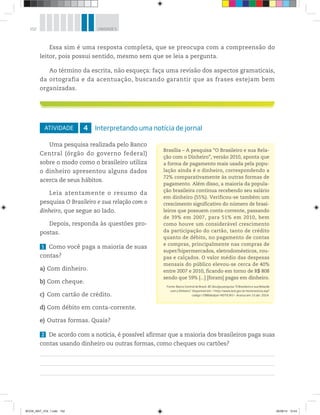 152 UNIDADE 5
ATIVIDADE 4 Interpretando uma notícia de jornal
Uma pesquisa realizada pelo Banco
Central (órgão do governo federal)
sobre o modo como o brasileiro utiliza
o dinheiro apresentou alguns dados
acerca de seus hábitos.
Leia atentamente o resumo da
pesquisa O Brasileiro e sua relação com o
dinheiro, que segue ao lado.
Depois, responda às questões pro-
postas.
1 Como você paga a maioria de suas
contas?
a) Com dinheiro.
b) Com cheque.
c) Com cartão de crédito.
d) Com débito em conta-corrente.
e) Outras formas. Quais?
2 De acordo com a notícia, é possível afirmar que a maioria dos brasileiros paga suas
contas usando dinheiro ou outras formas, como cheques ou cartões?
Brasília – A pesquisa “O Brasileiro e sua Rela-
ção com o Dinheiro”, versão 2010, aponta que
a forma de pagamento mais usada pela popu-
lação ainda é o dinheiro, correspondendo a
72% comparativamente às outras formas de
pagamento. Além disso, a maioria da popula-
ção brasileira continua recebendo seu salário
em dinheiro (55%). Verificou-se também um
crescimento significativo do número de brasi-
leiros que possuem conta-corrente, passando
de 39% em 2007, para 51% em 2010, bem
como houve um considerável crescimento
da participação do cartão, tanto de crédito
quanto de débito, no pagamento de contas
e compras, principalmente nas compras de
super/hipermercados, eletrodomésticos, rou-
pas e calçados. O valor médio das despesas
mensais do público elevou-se cerca de 40%
entre 2007 e 2010, ficando em torno de R$ 808
sendo que 59% [...] [foram] pagas em dinheiro.
Fonte: Banco Central do Brasil. BC divulga pesquisa “O Brasileiro e sua Relação
com o Dinheiro”. Disponível em: <http://www.bcb.gov.br/textonoticia.asp?
codigo=2986&idpai=NOTICIAS>. Acesso em: 15 abr. 2014.
Essa sim é uma resposta completa, que se preocupa com a compreensão do
leitor, pois possui sentido, mesmo sem que se leia a pergunta.
Ao término da escrita, não esqueça: faça uma revisão dos aspectos gramaticais,
da ortografia e da acentuação, buscando garantir que as frases estejam bem
organizadas.
BOOK_MAT_VOL 1.indb 152 26/06/14 15:43
 