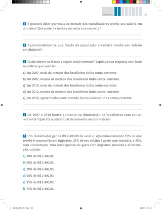 153UNIDADE 5
3 É possível dizer que mais da metade dos trabalhadores recebe seu salário em
dinheiro? Que parte da notícia sustenta sua resposta?
4 Aproximadamente que fração da população brasileira recebe seu salário
em dinheiro?
5 Quais dentre as frases a seguir estão corretas? Explique sua resposta com base
na notícia que você leu.
a) Em 2007, mais da metade dos brasileiros tinha conta-corrente.
b) Em 2007, menos da metade dos brasileiros tinha conta-corrente.
c) Em 2010, mais da metade dos brasileiros tinha conta-corrente.
d) Em 2010, menos da metade dos brasileiros tinha conta-corrente.
e) Em 2010, aproximadamente metade dos brasileiros tinha conta-corrente.
6 De 2007 a 2010 houve aumento ou diminuição de brasileiros com conta-
-corrente? Qual foi o porcentual de aumento ou diminuição?
7 Um trabalhador ganha R$ 2.400,00 de salário. Aproximadamente 10% do que
recebe é consumido em impostos; 25% de seu salário é gasto com moradia; e 30%,
com alimentação. Para saber quanto ele gasta com impostos, moradia e alimenta-
ção, calcule:
a) 10% de R$ 2.400,00;
b) 20% de R$ 2.400,00;
c) 30% de R$ 2.400,00;
d) 50% de R$ 2.400,00;
e) 25% de R$ 2.400,00;
f) 75% de R$ 2.400,00.
BOOK_MAT_VOL 1.indb 153 26/06/14 15:43
 