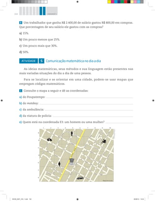 154 UNIDADE 5
8 Um trabalhador que ganha R$ 2.400,00 de salário gastou R$ 800,00 em compras.
Que porcentagem de seu salário ele gastou com as compras?
a) 15%.
b) Um pouco menos que 25%.
c) Um pouco mais que 30%.
d) 50%.
ATIVIDADE 5 Comunicação matemática no dia a dia
As ideias matemáticas, seus métodos e sua linguagem estão presentes nas
mais variadas situações do dia a dia de uma pessoa.
Para se localizar e se orientar em uma cidade, podem-se usar mapas que
empregam códigos matemáticos.
1 Consulte o mapa a seguir e dê as coordenadas:
a) do Poupatempo:
b) do motoboy:
c) da ambulância:
d) da viatura de polícia:
e) Quem está na coordenada E3: um homem ou uma mulher?
POUPA-
TEMPO
POLÍCIA
R.
Francisco
Goulart
R.
Luis
Cunha
Av.
Mal.
Deodoro
R.
Primeiro
de
Maio
R.
Aurélio
Godoy
R. Luís Ferraz
de Mesquita
R.
Caxambu
R.
Florestal
R.JoséBilac
R.
Plazar
R.
Olímpio
Ribeiro
da
Luz
R.
Olímpio
Correia
da
Silva
R.
Dr.
José
Foz
R.
Maj.
R.
Mendes
de
Moraes
R.
Almirante
Barroso
R.
Mendes
de
Moraes
Avenida
Brasil
R.
Fernando
BaccoR.
Turmanina
Felicio
Tarabay
R.
Siqueira
Cosmos
R.
Dr.
José
Foz
Visconde
de
Cairu
R. Guilherme
Costa
R.
Orozimbo
R.
Francisco
Machado
de
Campos
R.
Costa
Hugo
1 2 3 4 5 6 7 8 9 10
A
B
C
D
E
F
G
Mapa sem escala
R.OlávoBilac
©PortaldeMapas
BOOK_MAT_VOL 1.indb 154 26/06/14 15:43
 