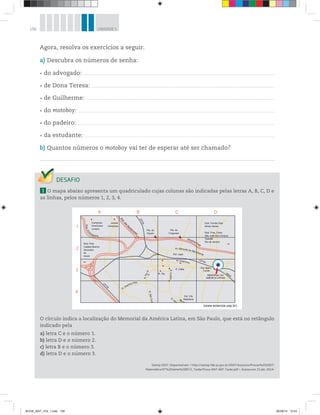 156 UNIDADE 5
Agora, resolva os exercícios a seguir.
a) Descubra os números de senha:
do advogado:
de Dona Teresa:
de Guilherme:
do motoboy:
do padeiro:
da estudante:
b) Quantos números o motoboy vai ter de esperar até ser chamado?
1 O mapa abaixo apresenta um quadriculado cujas colunas são indicadas pelas letras A, B, C, D e
as linhas, pelos números 1, 2, 3, 4.
O círculo indica a localização do Memorial da América Latina, em São Paulo, que está no retângulo
indicado pela
a) letra C e o número 1.
b) letra D e o número 2.
c) letra B e o número 3.
d) letra D e o número 3.
Saresp 2007. Disponível em: <http://saresp.fde.sp.gov.br/2007/Arquivos/Provas%202007/
Matemática/6ª%20série%20EF/2_Tarde/Prova-MAT-6EF-Tarde.pdf>. Acesso em: 15 abr. 2014.
A
1
2
3
4
B C D
(www.eciencia.usp.br)
Rod. Pres.
Castelo Branco
Sorocaba
Itú
Avaré
Campinas
Americana
Limeira
Jundiaí
Campinas
Pte. do
Piqueri
Pte. da
Freguesia Rod. Pres. Dutra
São José dos Campos
Taubaté
Rio de Janeiro
Rod. Fernão Dias
Minas Gerais
MEMORIAL DA
AMÉRICA LATINA
Rod.An
hanguera
Rod.dos
Ba
ndeirantes
CPTM
Marginal Tietê
C
PTM
CPTM
R. Queirós Filho
R.PioXI
R. Tito
R. Clélia
Est. Barra
Funda
M
etrô
Est. Lapa
Est. Vila
Madalena
R.SãoGua
R.Aurélia
R. Heit
R. Guaicurus
Av. Marquês de São Vicente
BOOK_MAT_VOL 1.indb 156 26/06/14 15:43
 