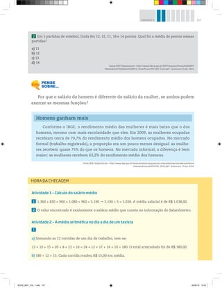 157UNIDADE 5
Atividade 1 – Cálculo do salário médio
1 1.360 + 830 + 960 + 1.080 + 960 = 5.190 5.190 ÷ 5 = 1.038. A média salarial é de R$ 1.038,00.
2 O valor encontrado é exatamente o salário médio que consta na informação do Salariômetro.
Atividade 2 – A média aritmética no dia a dia de um taxista
1
a) Somando as 12 corridas de um dia de trabalho, tem-se:
12 + 10 + 15 + 20 + 8 + 22 + 16 + 24 + 12 + 17 + 14 + 10 = 180. O total arrecadado foi de R$ 180,00.
b) 180 ÷ 12 = 15. Cada corrida rendeu R$ 15,00 em média.
Por que o salário do homem é diferente do salário da mulher, se ambos podem
exercer as mesmas funções?
2 Em 5 partidas de voleibol, Duda fez 12, 15, 11, 18 e 14 pontos. Qual foi a média de pontos nessas
partidas?
a) 11
b) 12
c) 13
d) 14
Saresp 2007. Disponível em: <http://saresp.fde.sp.gov.br/2007/Arquivos/Provas%202007/
Matemática/6ª%20série%20EF/2_Tarde/Prova-MAT-6EF-Tarde.pdf>. Acesso em: 15 abr. 2014.
HORA DA CHECAGEM
Homens ganham mais
Conforme o IBGE, o rendimento médio das mulheres é mais baixo que o dos
homens, mesmo com mais escolaridade que eles. Em 2009, as mulheres ocupadas
recebiam cerca de 70,7% do rendimento médio dos homens ocupados. No mercado
formal (trabalho registrado), a proporção era um pouco menos desigual: as mulhe-
res recebem quase 75% do que os homens. No mercado informal, a diferença é bem
maior: as mulheres recebem 63,2% do rendimento médio dos homens.
Fonte: IBGE. Disponível em: <http://www.ibge.gov.br/home/estatistica/populacao/condicaodevida/indicadoresminimos/
sinteseindicsociais2010/SIS_2010.pdf>. Acesso em: 13 mar. 2014.
BOOK_MAT_VOL 1.indb 157 26/06/14 15:43
 