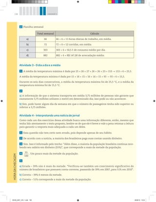158 UNIDADE 5
2 Planilha semanal
Atividade 3 – O dia a dia e a média
1 A média da temperatura máxima é dada por 25 + 26 + 27 + 26 + 26 + 23 = 153 153 ÷ 6 = 25,5.
A média da temperatura mínima é dada por 15 + 16 + 15 + 16 + 16 + 15 = 93 93 ÷ 6 = 15,5.
Durante os seis dias consecutivos, a média da temperatura máxima foi de 25,5 °C, e a média da
temperatura mínima foi de 15,5 °C.
2
a) A informação de que o sistema transporta em média 3,75 milhões de pessoas não garante que
exatamente 3,75 milhões utilizem o metrô em determinado dia; isso pode ou não acontecer.
b) Sim, pode haver algum dia da semana em que o número de passageiros tenha sido superior ou
inferior a 3,75 milhões.
Atividade 4 – Interpretando uma notícia de jornal
Como cada um dos exercícios dessa atividade busca uma informação diferente, então, mesmo que
tenha lido atentamente o texto proposto, lembre-se de que ele é breve e vale a pena retomar a leitura
para garantir a resposta mais adequada a cada um deles.
1 Essa questão não tem certo nem errado, pois depende apenas de seu hábito.
2 De acordo com a notícia, a maioria dos brasileiros paga suas contas usando dinheiro.
3 Sim. Isso é informado pelo trecho: “Além disso, a maioria da população brasileira continua rece-
bendo seu salário em dinheiro (55%)”, que corresponde a mais da metade da população.
4 55
100
. Um pouco mais da metade da população.
5
a) Errada – 39% não é mais da metade. “Verificou-se também um crescimento significativo do
número de brasileiros que possuem conta-corrente, passando de 39% em 2007, para 51% em 2010”.
b) Correta – 39% é menos da metade.
c) Correta – 51% corresponde a mais da metade da população.
HORADACHECAGEM
Total semanal Cálculo
a) 66 66 ÷ 6 = 11 horas diárias de trabalho, em média.
b) 72 72 ÷ 6 = 12 corridas, em média.
c) 303 303 ÷ 6 = 50,5 ℓ de consumo médio por dia.
d) 882 882 ÷ 6 = R$ 147,00 de arrecadação média.
BOOK_MAT_VOL 1.indb 158 26/06/14 15:43
 