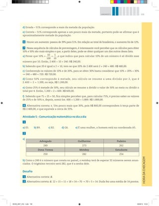 159UNIDADE 5
d) Errada – 51% corresponde a mais da metade da população.
e) Correta – 51% corresponde apenas a um pouco mais da metade, portanto pode-se afirmar que é
aproximadamente metade da população.
6 Houve um aumento: passou de 39% para 51%. Em relação ao total de brasileiros, o aumento foi de 12%.
7 Nessa sequência de cálculos de porcentagem, é interessante você perceber que os cálculos para obter
10% e 50% são mais simples e que, a partir deles, pode-se obter qualquer um dos outros dessa lista.
a) Pense que 10% =
10
100
=
1
10
,o que indica que para calcular 10% de um número é só dividir esse
número por 10. Então, 2.400 ÷ 10 = 240. R$ 240,00.
b) Sabendo que 20 é igual a 2 × 10, tem-se que 20% de 2.400 será 2 × 240 = 480. R$ 480,00.
c) Conhecendo os valores de 10% e de 20%, para se obter 30% basta considerar que 10% + 20% = 30%
240 + 480 = 720. R$ 720,00.
d) Como 50% corresponde à metade, seu cálculo se resume a uma divisão por 2, que é
2.400 ÷ 2 = 1.200, ou seja, R$ 1.200,00.
e) Como 25% é metade de 50%, seu cálculo se resume a dividir o valor de 50% ao meio ou dividir o
total por 4. Então, 1.200 ÷ 2 = 600. R$ 600,00.
f) Sabendo que 75 = 25 + 50, fica simples perceber que, para calcular 75%, é preciso saber os valores
de 25% e de 50% e, depois, somá-los. 600 + 1.200 = 1.800. R$ 1.800,00.
8 Alternativa correta: c. Um pouco mais que 30%, pois R$ 800,00 correspondem à terça parte de
R$ 2.400,00, o que equivale a cerca de 33%.
Atividade 5 – Comunicação matemática no dia a dia
1
a) E5. b) B9. c) B2. d) G6. e) É uma mulher, o homem está na coordenada A5.
2
a)
b) Como o 249 é o número que consta no painel, o motoboy terá de esperar 32 números serem anun-
ciados. O trigésimo terceiro será 282, que é a senha dele.
Desafio
1 Alternativa correta: d.
2 Alternativa correta: d. 12 + 15 + 11 + 18 + 14 = 70 70 ÷ 5 = 14. Duda fez uma média de 14 pontos.
HORADACHECAGEM
Advogado Guilherme Padeiro
249 273 262
Dona Tereza Motoboy Estudante
250 282 254
BOOK_MAT_VOL 1.indb 159 26/06/14 15:43
 