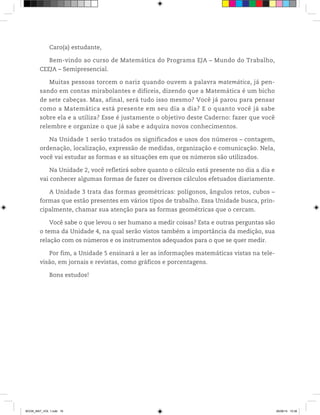 Caro(a) estudante,
Bem-vindo ao curso de Matemática do Programa EJA – Mundo do Trabalho,
CEEJA – Semipresencial.
Muitas pessoas torcem o nariz quando ouvem a palavra matemática, já pen-
sando em contas mirabolantes e difíceis, dizendo que a Matemática é um bicho
de sete cabeças. Mas, afinal, será tudo isso mesmo? Você já parou para pensar
como a Matemática está presente em seu dia a dia? E o quanto você já sabe
sobre ela e a utiliza? Esse é justamente o objetivo deste Caderno: fazer que você
relembre e organize o que já sabe e adquira novos conhecimentos.
Na Unidade 1 serão tratados os significados e usos dos números – contagem,
ordenação, localização, expressão de medidas, organização e comunicação. Nela,
você vai estudar as formas e as situações em que os números são utilizados.
Na Unidade 2, você refletirá sobre quanto o cálculo está presente no dia a dia e
vai conhecer algumas formas de fazer os diversos cálculos efetuados diariamente.
A Unidade 3 trata das formas geométricas: polígonos, ângulos retos, cubos –
formas que estão presentes em vários tipos de trabalho. Essa Unidade busca, prin-
cipalmente, chamar sua atenção para as formas geométricas que o cercam.
Você sabe o que levou o ser humano a medir coisas? Esta e outras perguntas são
o tema da Unidade 4, na qual serão vistos também a importância da medição, sua
relação com os números e os instrumentos adequados para o que se quer medir.
Por fim, a Unidade 5 ensinará a ler as informações matemáticas vistas na tele-
visão, em jornais e revistas, como gráficos e porcentagens.
Bons estudos!
BOOK_MAT_VOL 1.indb 16 26/06/14 15:38
 